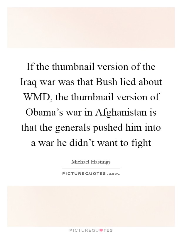 If the thumbnail version of the Iraq war was that Bush lied about WMD, the thumbnail version of Obama’s war in Afghanistan is that the generals pushed him into a war he didn’t want to fight Picture Quote #1