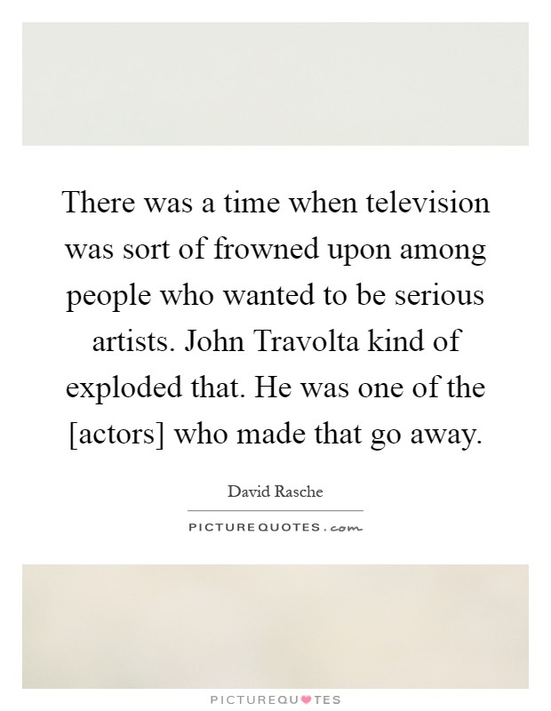 There was a time when television was sort of frowned upon among people who wanted to be serious artists. John Travolta kind of exploded that. He was one of the [actors] who made that go away Picture Quote #1
