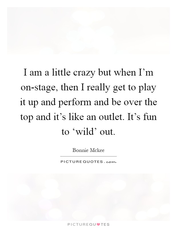 I am a little crazy but when I’m on-stage, then I really get to play it up and perform and be over the top and it’s like an outlet. It’s fun to ‘wild’ out Picture Quote #1
