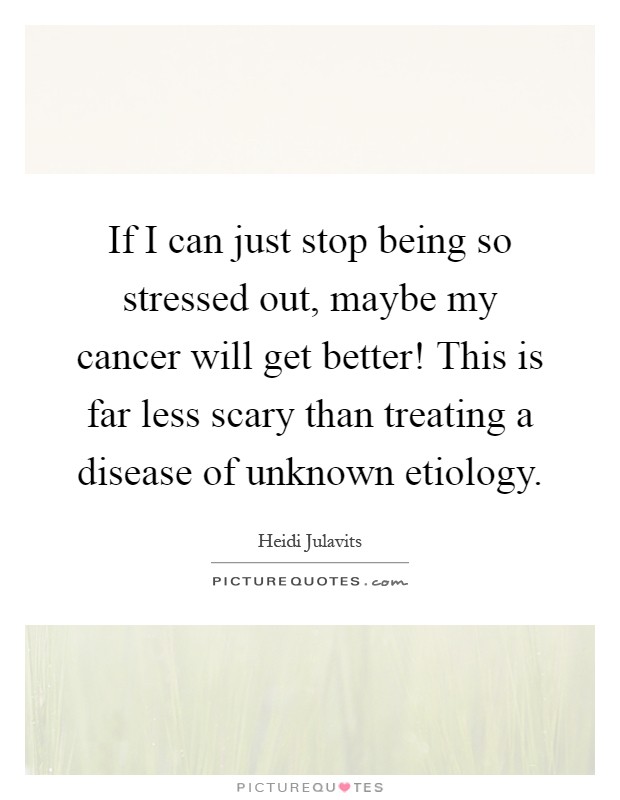 If I can just stop being so stressed out, maybe my cancer will get better! This is far less scary than treating a disease of unknown etiology Picture Quote #1