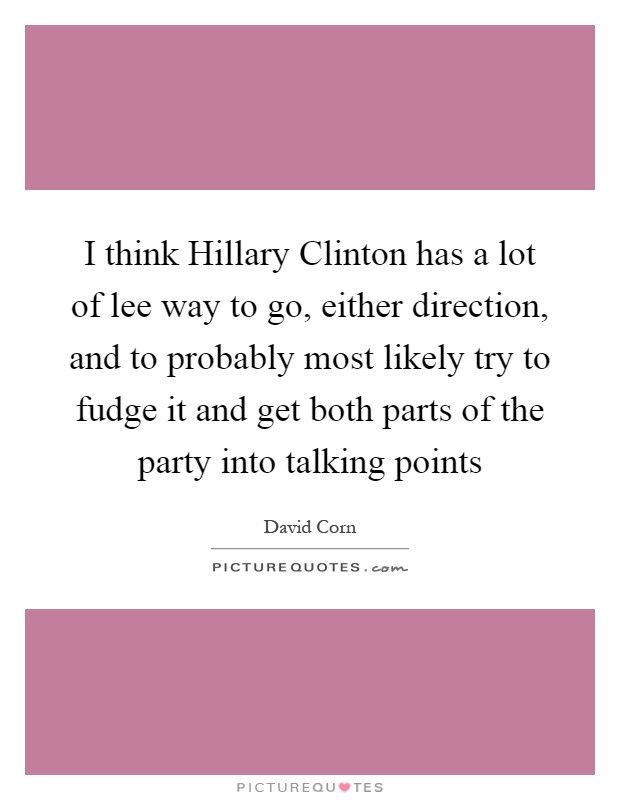 I think Hillary Clinton has a lot of lee way to go, either direction, and to probably most likely try to fudge it and get both parts of the party into talking points Picture Quote #1