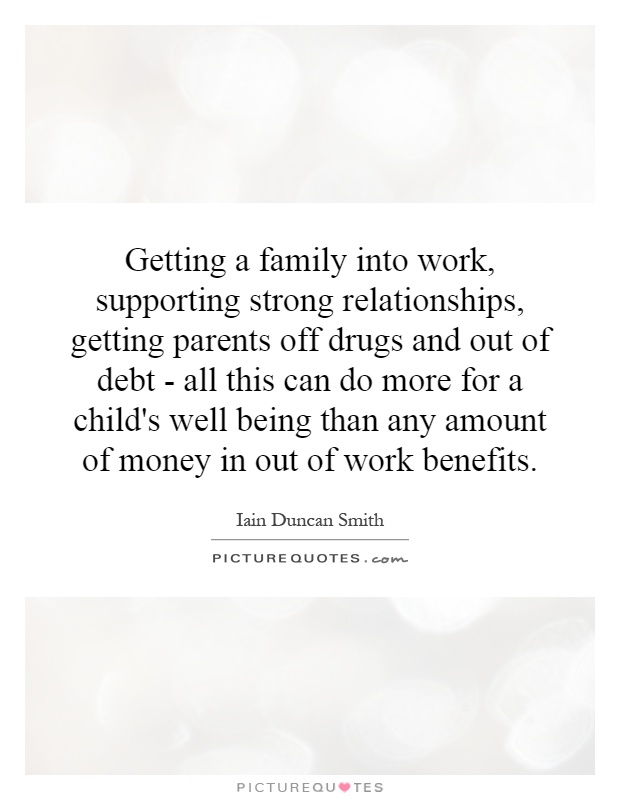 Getting a family into work, supporting strong relationships, getting parents off drugs and out of debt - all this can do more for a child's well being than any amount of money in out of work benefits Picture Quote #1