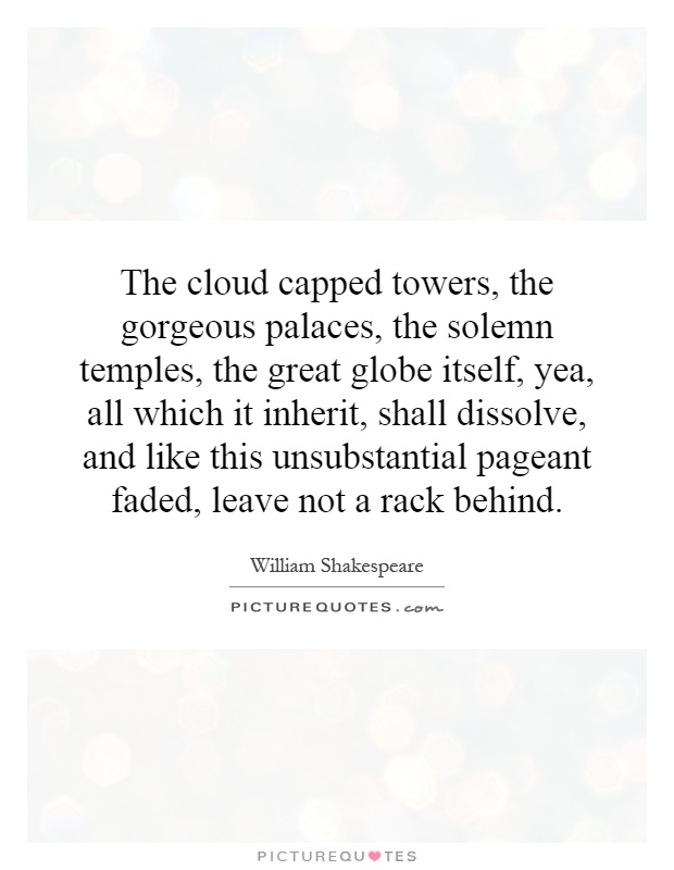 The cloud capped towers, the gorgeous palaces, the solemn temples, the great globe itself, yea, all which it inherit, shall dissolve, and like this unsubstantial pageant faded, leave not a rack behind Picture Quote #1