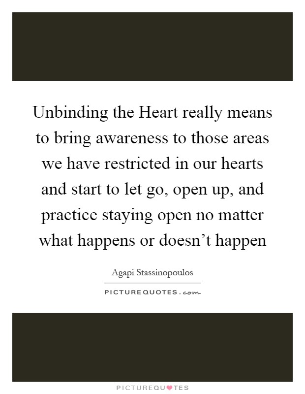 Unbinding the Heart really means to bring awareness to those areas we have restricted in our hearts and start to let go, open up, and practice staying open no matter what happens or doesn’t happen Picture Quote #1