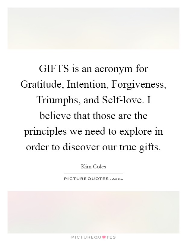 GIFTS is an acronym for Gratitude, Intention, Forgiveness, Triumphs, and Self-love. I believe that those are the principles we need to explore in order to discover our true gifts Picture Quote #1