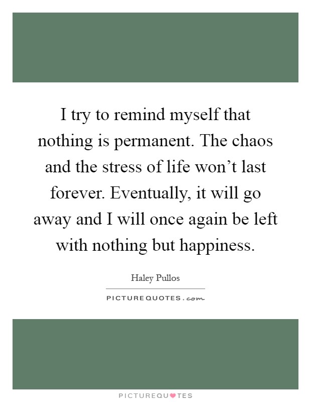 I try to remind myself that nothing is permanent. The chaos and the stress of life won’t last forever. Eventually, it will go away and I will once again be left with nothing but happiness Picture Quote #1