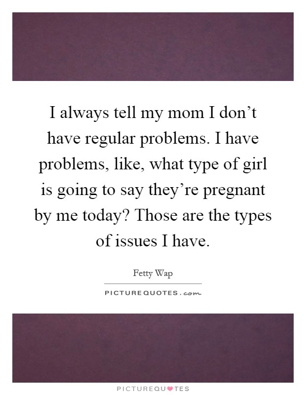 I always tell my mom I don’t have regular problems. I have problems, like, what type of girl is going to say they’re pregnant by me today? Those are the types of issues I have Picture Quote #1