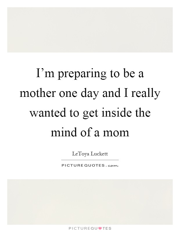 I’m preparing to be a mother one day and I really wanted to get inside the mind of a mom Picture Quote #1