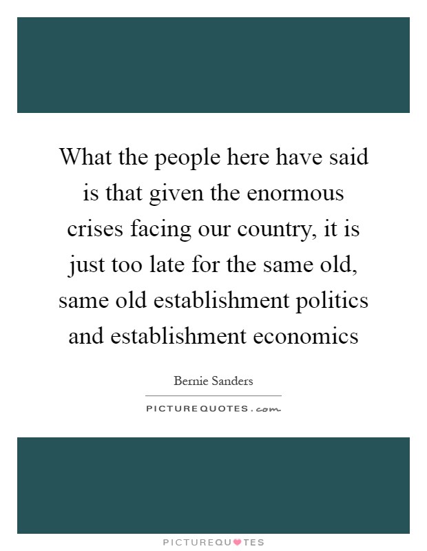 What the people here have said is that given the enormous crises facing our country, it is just too late for the same old, same old establishment politics and establishment economics Picture Quote #1