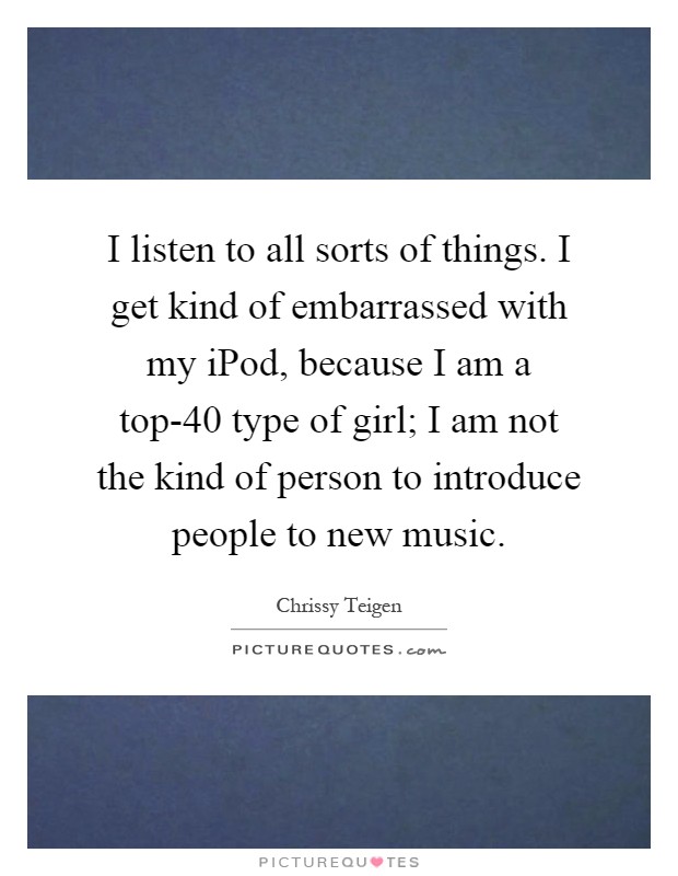 I listen to all sorts of things. I get kind of embarrassed with my iPod, because I am a top-40 type of girl; I am not the kind of person to introduce people to new music Picture Quote #1