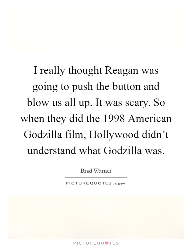 I really thought Reagan was going to push the button and blow us all up. It was scary. So when they did the 1998 American Godzilla film, Hollywood didn’t understand what Godzilla was Picture Quote #1