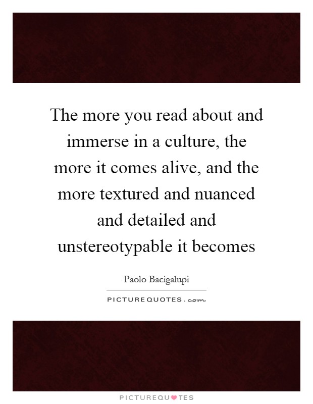 The more you read about and immerse in a culture, the more it comes alive, and the more textured and nuanced and detailed and unstereotypable it becomes Picture Quote #1