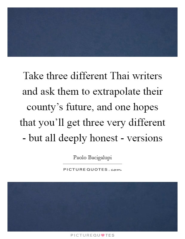 Take three different Thai writers and ask them to extrapolate their county's future, and one hopes that you'll get three very different - but all deeply honest - versions Picture Quote #1