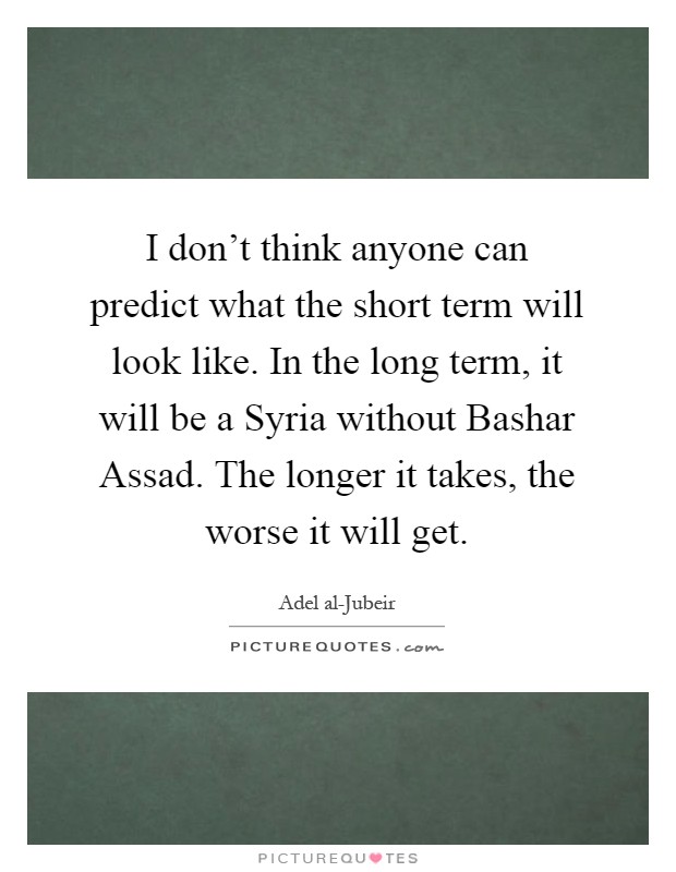 I don’t think anyone can predict what the short term will look like. In the long term, it will be a Syria without Bashar Assad. The longer it takes, the worse it will get Picture Quote #1