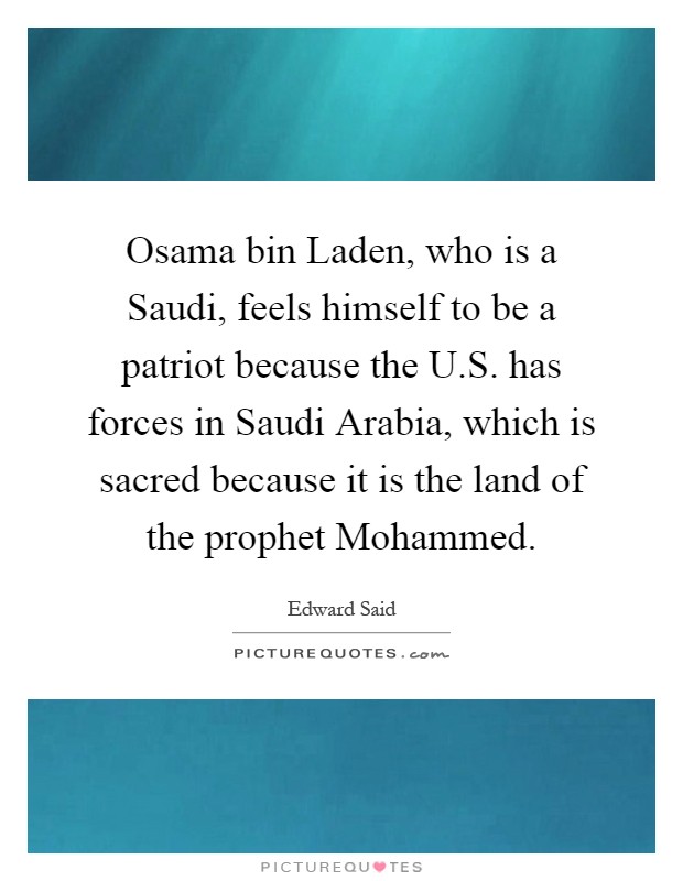 Osama bin Laden, who is a Saudi, feels himself to be a patriot because the U.S. has forces in Saudi Arabia, which is sacred because it is the land of the prophet Mohammed Picture Quote #1
