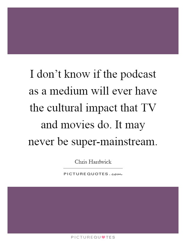 I don't know if the podcast as a medium will ever have the cultural impact that TV and movies do. It may never be super-mainstream Picture Quote #1