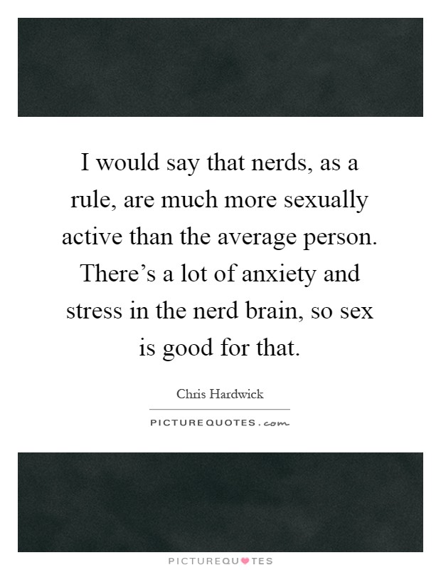 I would say that nerds, as a rule, are much more sexually active than the average person. There’s a lot of anxiety and stress in the nerd brain, so sex is good for that Picture Quote #1