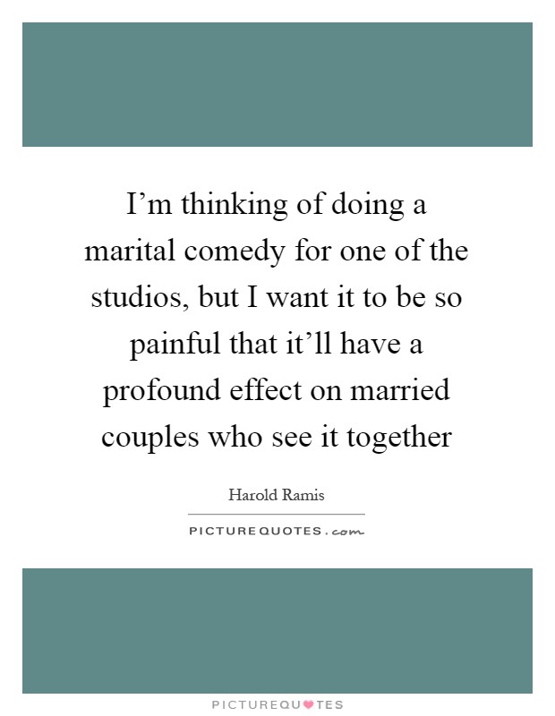 I’m thinking of doing a marital comedy for one of the studios, but I want it to be so painful that it’ll have a profound effect on married couples who see it together Picture Quote #1