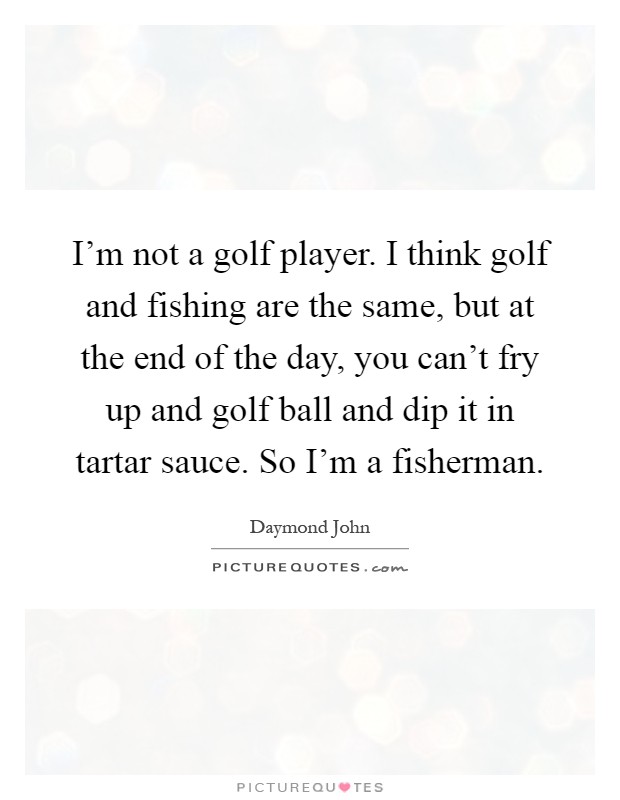 I’m not a golf player. I think golf and fishing are the same, but at the end of the day, you can’t fry up and golf ball and dip it in tartar sauce. So I’m a fisherman Picture Quote #1