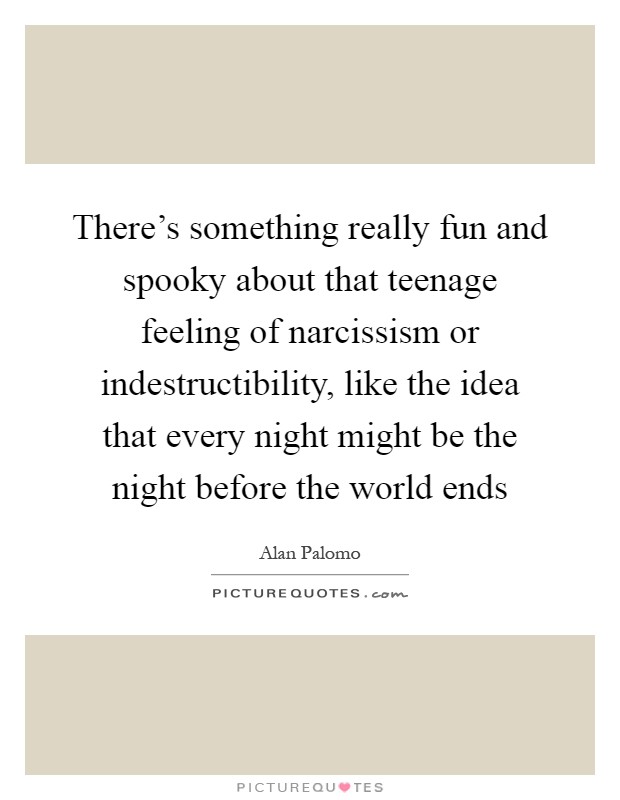 There's something really fun and spooky about that teenage feeling of narcissism or indestructibility, like the idea that every night might be the night before the world ends Picture Quote #1