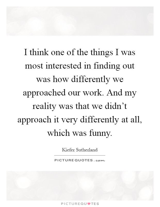 I think one of the things I was most interested in finding out was how differently we approached our work. And my reality was that we didn’t approach it very differently at all, which was funny Picture Quote #1