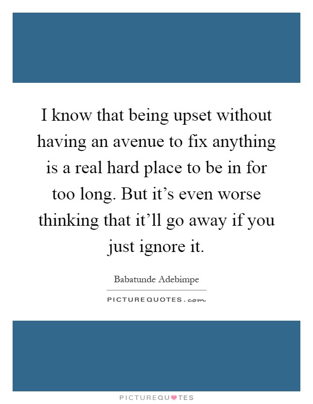 I know that being upset without having an avenue to fix anything is a real hard place to be in for too long. But it’s even worse thinking that it’ll go away if you just ignore it Picture Quote #1