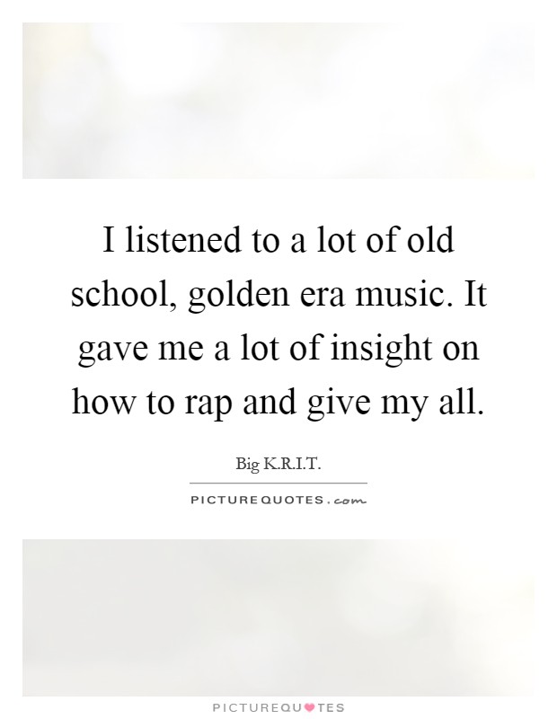 I listened to a lot of old school, golden era music. It gave me a lot of insight on how to rap and give my all Picture Quote #1