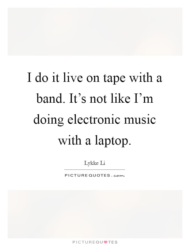 I do it live on tape with a band. It’s not like I’m doing electronic music with a laptop Picture Quote #1