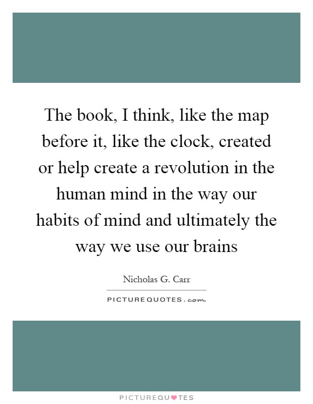 The book, I think, like the map before it, like the clock, created or help create a revolution in the human mind in the way our habits of mind and ultimately the way we use our brains Picture Quote #1