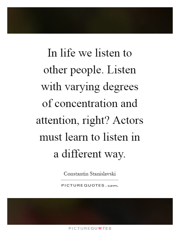 In life we listen to other people. Listen with varying degrees of concentration and attention, right? Actors must learn to listen in a different way Picture Quote #1
