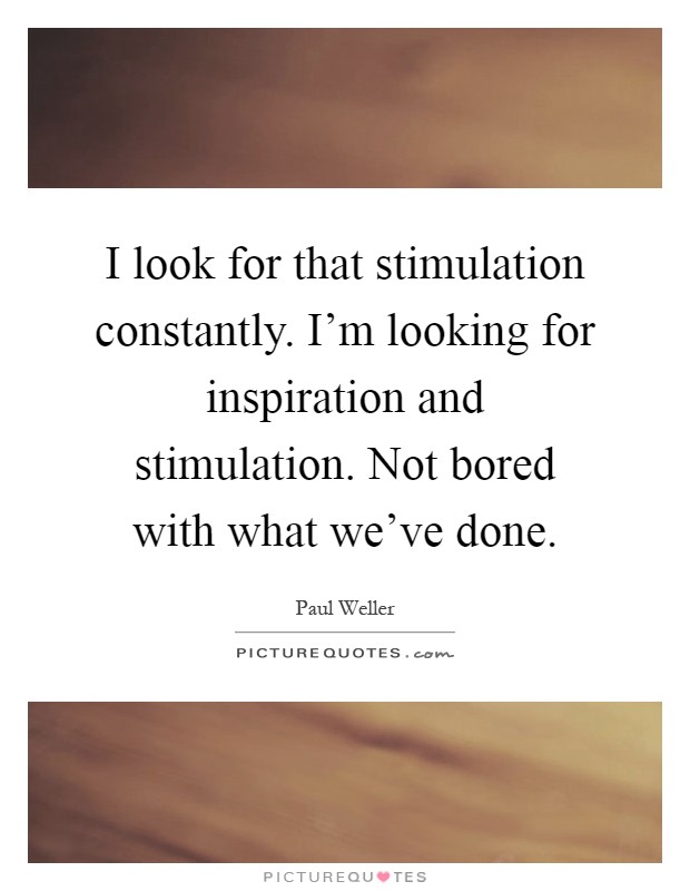 I look for that stimulation constantly. I’m looking for inspiration and stimulation. Not bored with what we’ve done Picture Quote #1