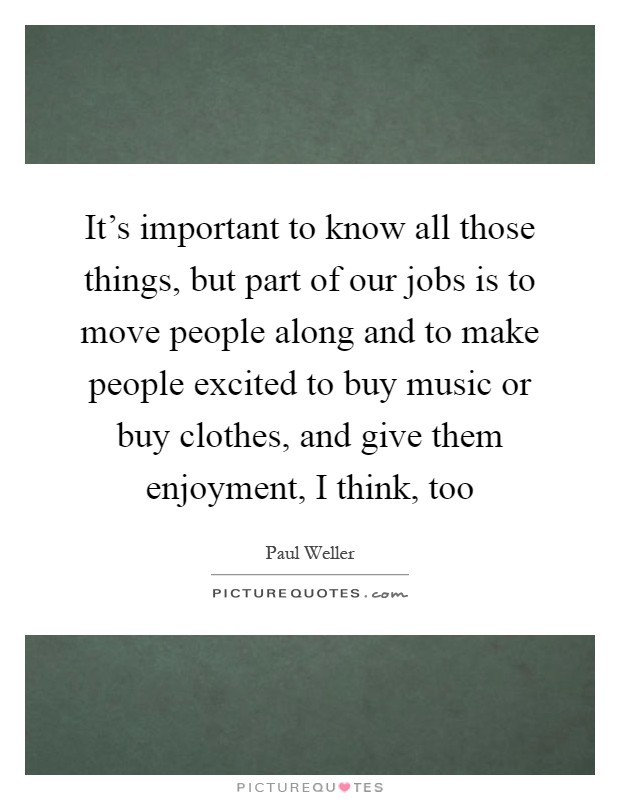 It’s important to know all those things, but part of our jobs is to move people along and to make people excited to buy music or buy clothes, and give them enjoyment, I think, too Picture Quote #1