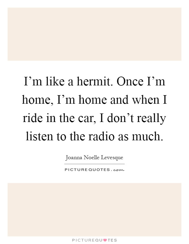 I’m like a hermit. Once I’m home, I’m home and when I ride in the car, I don’t really listen to the radio as much Picture Quote #1