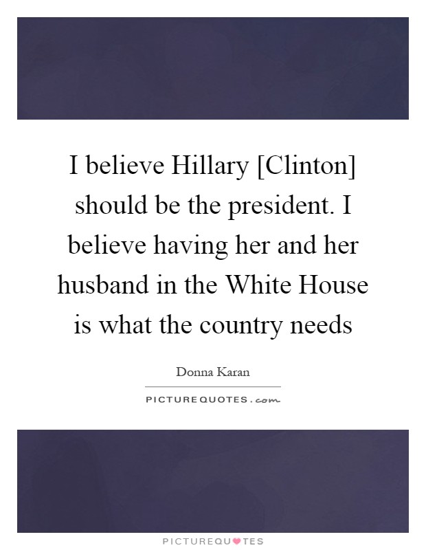 I believe Hillary [Clinton] should be the president. I believe having her and her husband in the White House is what the country needs Picture Quote #1