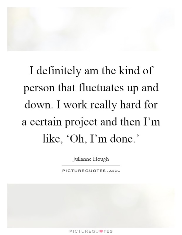 I definitely am the kind of person that fluctuates up and down. I work really hard for a certain project and then I’m like, ‘Oh, I’m done.’ Picture Quote #1