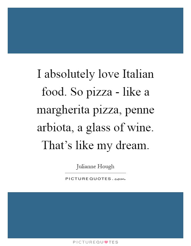 I absolutely love Italian food. So pizza - like a margherita pizza, penne arbiota, a glass of wine. That’s like my dream Picture Quote #1