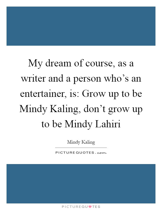 My dream of course, as a writer and a person who’s an entertainer, is: Grow up to be Mindy Kaling, don’t grow up to be Mindy Lahiri Picture Quote #1