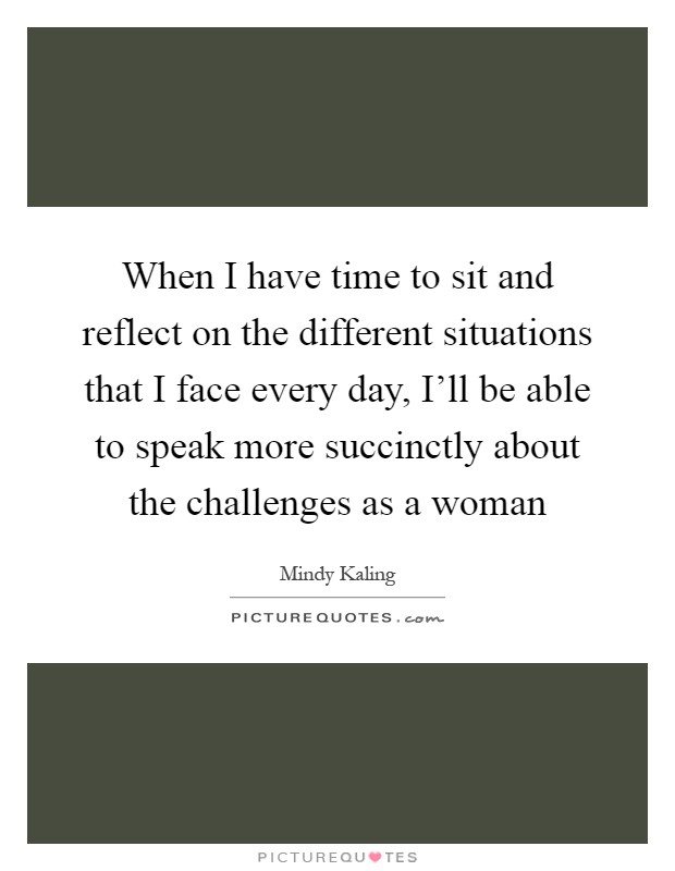 When I have time to sit and reflect on the different situations that I face every day, I’ll be able to speak more succinctly about the challenges as a woman Picture Quote #1