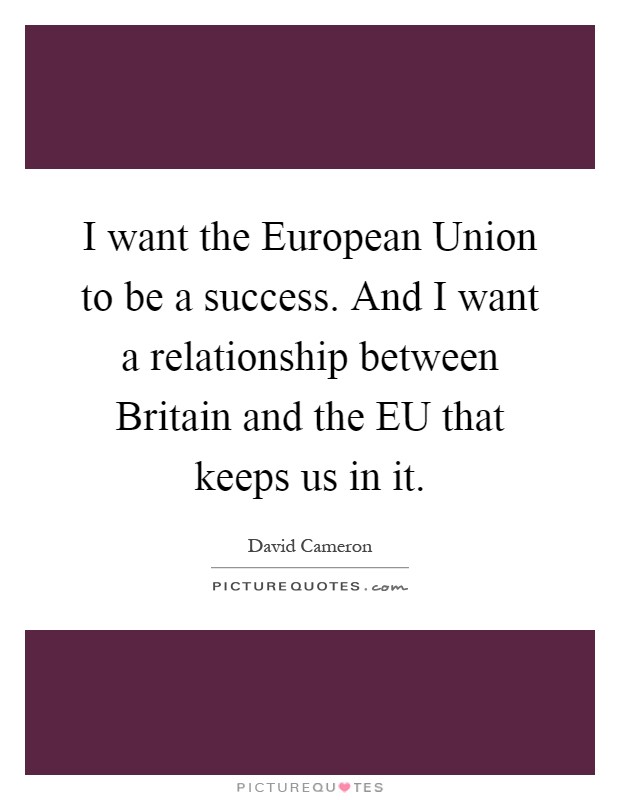 I want the European Union to be a success. And I want a relationship between Britain and the EU that keeps us in it Picture Quote #1