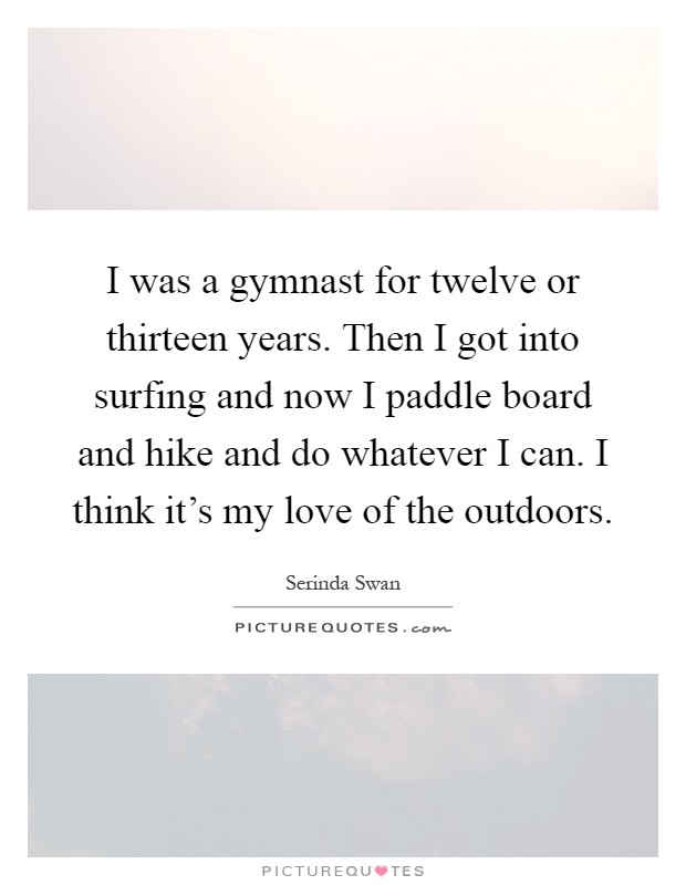 I was a gymnast for twelve or thirteen years. Then I got into surfing and now I paddle board and hike and do whatever I can. I think it’s my love of the outdoors Picture Quote #1