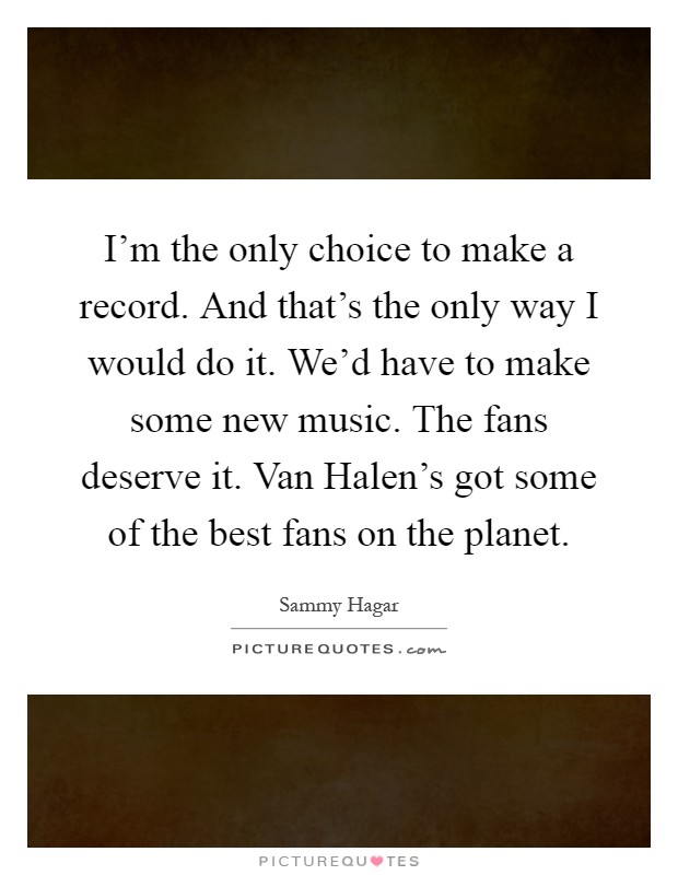 I'm the only choice to make a record. And that's the only way I would do it. We'd have to make some new music. The fans deserve it. Van Halen's got some of the best fans on the planet Picture Quote #1