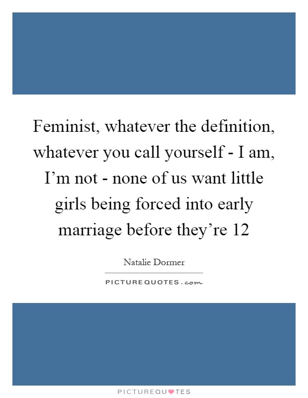 Feminist, whatever the definition, whatever you call yourself - I am, I’m not - none of us want little girls being forced into early marriage before they’re 12 Picture Quote #1