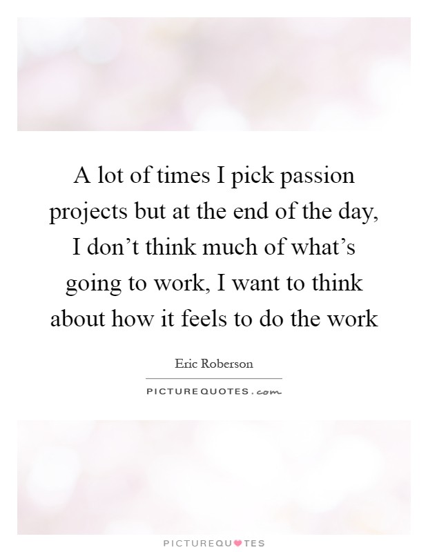 A lot of times I pick passion projects but at the end of the day, I don’t think much of what’s going to work, I want to think about how it feels to do the work Picture Quote #1