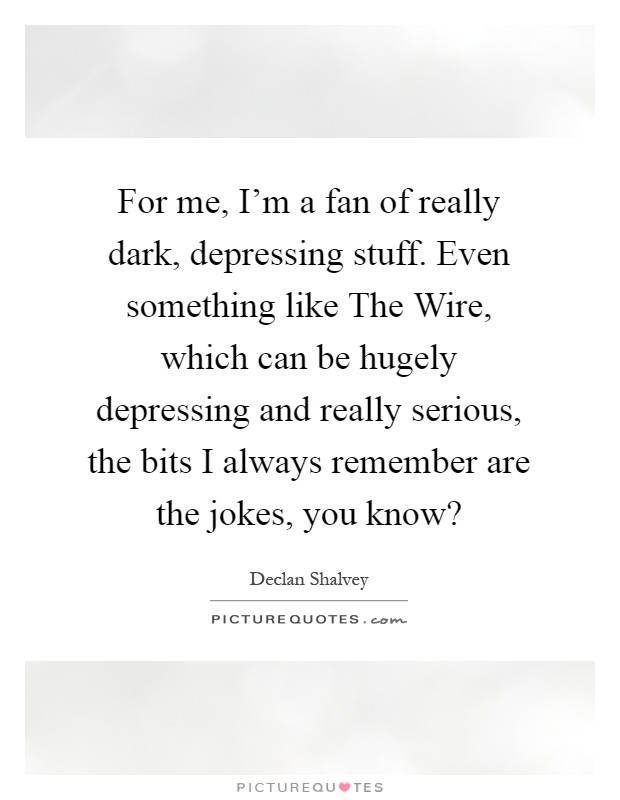 For me, I’m a fan of really dark, depressing stuff. Even something like The Wire, which can be hugely depressing and really serious, the bits I always remember are the jokes, you know? Picture Quote #1