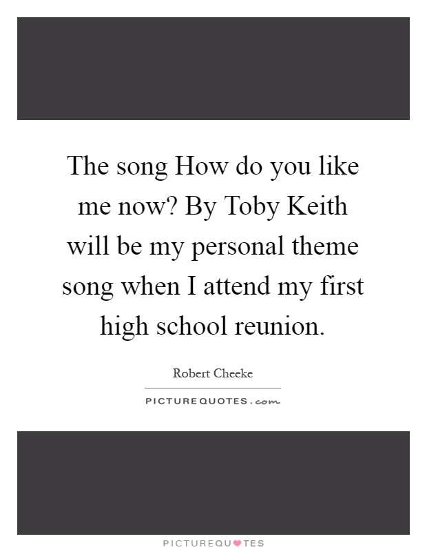 The song How do you like me now? By Toby Keith will be my personal theme song when I attend my first high school reunion Picture Quote #1