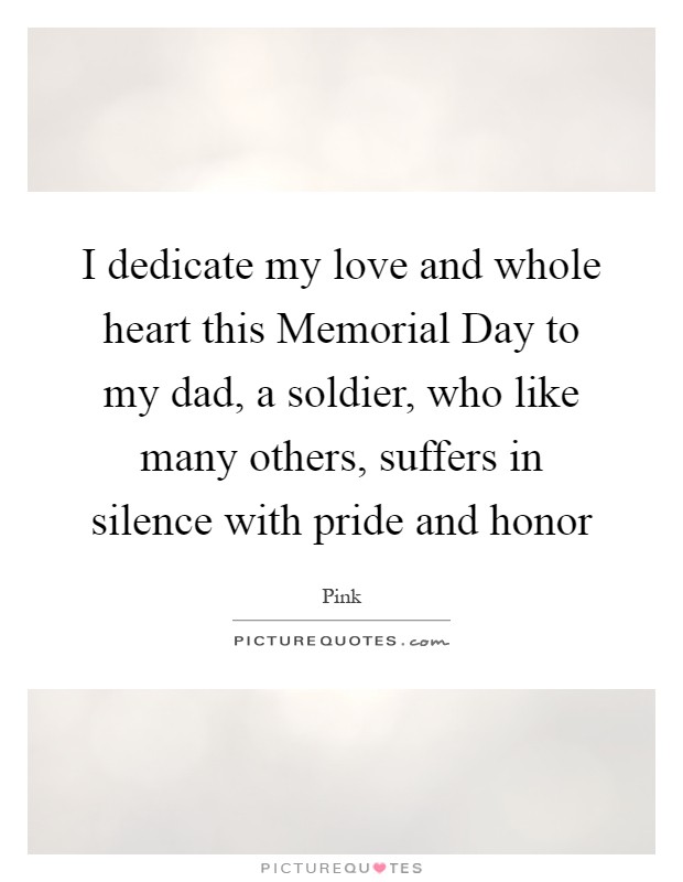 I dedicate my love and whole heart this Memorial Day to my dad, a soldier, who like many others, suffers in silence with pride and honor Picture Quote #1