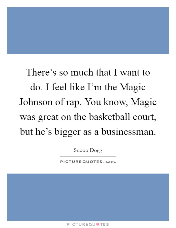 There’s so much that I want to do. I feel like I’m the Magic Johnson of rap. You know, Magic was great on the basketball court, but he’s bigger as a businessman Picture Quote #1
