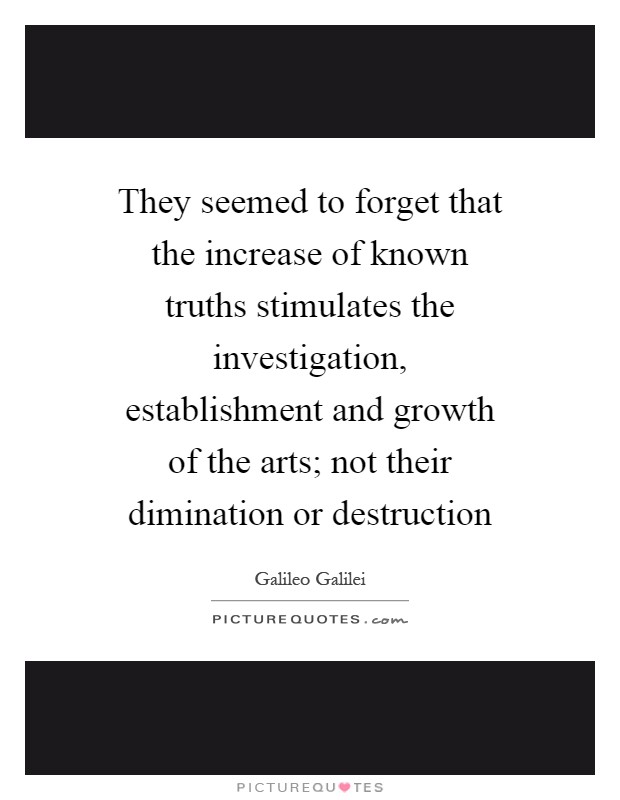 They seemed to forget that the increase of known truths stimulates the investigation, establishment and growth of the arts; not their dimination or destruction Picture Quote #1
