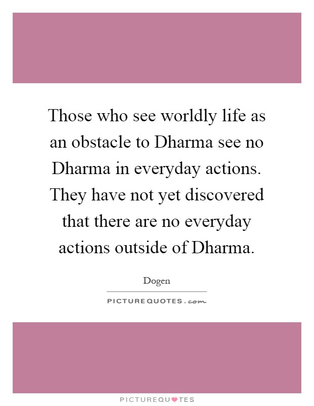 Those who see worldly life as an obstacle to Dharma see no Dharma in everyday actions. They have not yet discovered that there are no everyday actions outside of Dharma Picture Quote #1