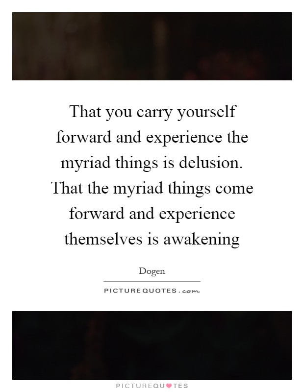 That you carry yourself forward and experience the myriad things is delusion. That the myriad things come forward and experience themselves is awakening Picture Quote #1